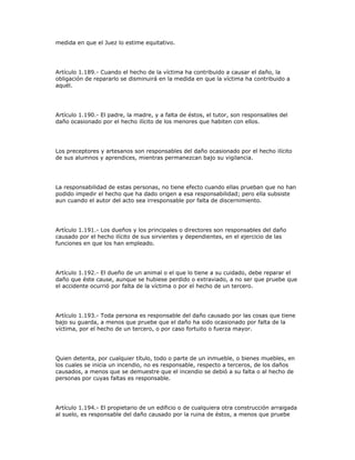 medida en que el Juez lo estime equitativo.
Artículo 1.189.- Cuando el hecho de la víctima ha contribuido a causar el daño, la
obligación de repararlo se disminuirá en la medida en que la víctima ha contribuido a
aquél.
Artículo 1.190.- El padre, la madre, y a falta de éstos, el tutor, son responsables del
daño ocasionado por el hecho ilícito de los menores que habiten con ellos.
Los preceptores y artesanos son responsables del daño ocasionado por el hecho ilícito
de sus alumnos y aprendices, mientras permanezcan bajo su vigilancia.
La responsabilidad de estas personas, no tiene efecto cuando ellas prueban que no han
podido impedir el hecho que ha dado origen a esa responsabilidad; pero ella subsiste
aun cuando el autor del acto sea irresponsable por falta de discernimiento.
Artículo 1.191.- Los dueños y los principales o directores son responsables del daño
causado por el hecho ilícito de sus sirvientes y dependientes, en el ejercicio de las
funciones en que los han empleado.
Artículo 1.192.- El dueño de un animal o el que lo tiene a su cuidado, debe reparar el
daño que éste cause, aunque se hubiese perdido o extraviado, a no ser que pruebe que
el accidente ocurrió por falta de la víctima o por el hecho de un tercero.
Artículo 1.193.- Toda persona es responsable del daño causado por las cosas que tiene
bajo su guarda, a menos que pruebe que el daño ha sido ocasionado por falta de la
víctima, por el hecho de un tercero, o por caso fortuito o fuerza mayor.
Quien detenta, por cualquier título, todo o parte de un inmueble, o bienes muebles, en
los cuales se inicia un incendio, no es responsable, respecto a terceros, de los daños
causados, a menos que se demuestre que el incendio se debió a su falta o al hecho de
personas por cuyas faltas es responsable.
Artículo 1.194.- El propietario de un edificio o de cualquiera otra construcción arraigada
al suelo, es responsable del daño causado por la ruina de éstos, a menos que pruebe
 