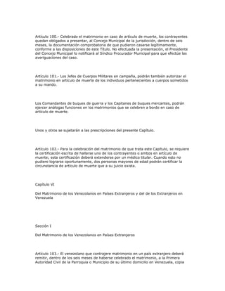 Artículo 100.- Celebrado el matrimonio en caso de artículo de muerte, los contrayentes
quedan obligados a presentar, al Concejo Municipal de la jurisdicción, dentro de seis
meses, la documentación comprobatoria de que pudieron casarse legítimamente,
conforme a las disposiciones de este Título. No efectuada la presentación, el Presidente
del Concejo Municipal lo notificará al Síndico Procurador Municipal para que efectúe las
averiguaciones del caso.
Artículo 101.- Los Jefes de Cuerpos Militares en campaña, podrán también autorizar el
matrimonio en artículo de muerte de los individuos pertenecientes a cuerpos sometidos
a su mando.
Los Comandantes de buques de guerra y los Capitanes de buques mercantes, podrán
ejercer análogas funciones en los matrimonios que se celebren a bordo en caso de
artículo de muerte.
Unos y otros se sujetarán a las prescripciones del presente Capítulo.
Artículo 102.- Para la celebración del matrimonio de que trata este Capítulo, se requiere
la certificación escrita de hallarse uno de los contrayentes o ambos en artículo de
muerte; esta certificación deberá extenderse por un médico titular. Cuando esto no
pudiere lograrse oportunamente, dos personas mayores de edad podrán certificar la
circunstancia de artículo de muerte que a su juicio exista.
Capítulo VI
Del Matrimonio de los Venezolanos en Países Extranjeros y del de los Extranjeros en
Venezuela
Sección I
Del Matrimonio de los Venezolanos en Países Extranjeros
Artículo 103.- El venezolano que contrajere matrimonio en un país extranjero deberá
remitir, dentro de los seis meses de haberse celebrado el matrimonio, a la Primera
Autoridad Civil de la Parroquia o Municipio de su último domicilio en Venezuela, copia
 