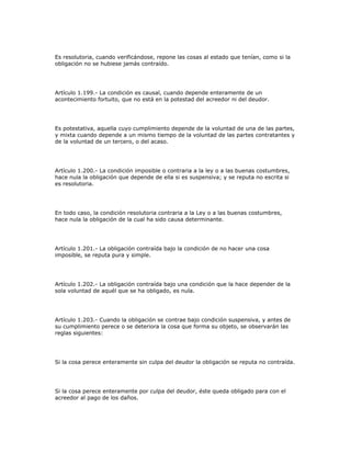 Es resolutoria, cuando verificándose, repone las cosas al estado que tenían, como si la
obligación no se hubiese jamás contraído.
Artículo 1.199.- La condición es causal, cuando depende enteramente de un
acontecimiento fortuito, que no está en la potestad del acreedor ni del deudor.
Es potestativa, aquella cuyo cumplimiento depende de la voluntad de una de las partes,
y mixta cuando depende a un mismo tiempo de la voluntad de las partes contratantes y
de la voluntad de un tercero, o del acaso.
Artículo 1.200.- La condición imposible o contraria a la ley o a las buenas costumbres,
hace nula la obligación que depende de ella si es suspensiva; y se reputa no escrita si
es resolutoria.
En todo caso, la condición resolutoria contraria a la Ley o a las buenas costumbres,
hace nula la obligación de la cual ha sido causa determinante.
Artículo 1.201.- La obligación contraída bajo la condición de no hacer una cosa
imposible, se reputa pura y simple.
Artículo 1.202.- La obligación contraída bajo una condición que la hace depender de la
sola voluntad de aquél que se ha obligado, es nula.
Artículo 1.203.- Cuando la obligación se contrae bajo condición suspensiva, y antes de
su cumplimiento perece o se deteriora la cosa que forma su objeto, se observarán las
reglas siguientes:
Si la cosa perece enteramente sin culpa del deudor la obligación se reputa no contraída.
Si la cosa perece enteramente por culpa del deudor, éste queda obligado para con el
acreedor al pago de los daños.
 