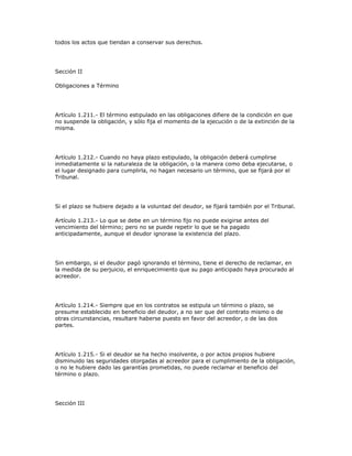 todos los actos que tiendan a conservar sus derechos.
Sección II
Obligaciones a Término
Artículo 1.211.- El término estipulado en las obligaciones difiere de la condición en que
no suspende la obligación, y sólo fija el momento de la ejecución o de la extinción de la
misma.
Artículo 1.212.- Cuando no haya plazo estipulado, la obligación deberá cumplirse
inmediatamente si la naturaleza de la obligación, o la manera como deba ejecutarse, o
el lugar designado para cumplirla, no hagan necesario un término, que se fijará por el
Tribunal.
Si el plazo se hubiere dejado a la voluntad del deudor, se fijará también por el Tribunal.
Artículo 1.213.- Lo que se debe en un término fijo no puede exigirse antes del
vencimiento del término; pero no se puede repetir lo que se ha pagado
anticipadamente, aunque el deudor ignorase la existencia del plazo.
Sin embargo, si el deudor pagó ignorando el término, tiene el derecho de reclamar, en
la medida de su perjuicio, el enriquecimiento que su pago anticipado haya procurado al
acreedor.
Artículo 1.214.- Siempre que en los contratos se estipula un término o plazo, se
presume establecido en beneficio del deudor, a no ser que del contrato mismo o de
otras circunstancias, resultare haberse puesto en favor del acreedor, o de las dos
partes.
Artículo 1.215.- Si el deudor se ha hecho insolvente, o por actos propios hubiere
disminuido las seguridades otorgadas al acreedor para el cumplimiento de la obligación,
o no le hubiere dado las garantías prometidas, no puede reclamar el beneficio del
término o plazo.
Sección III
 