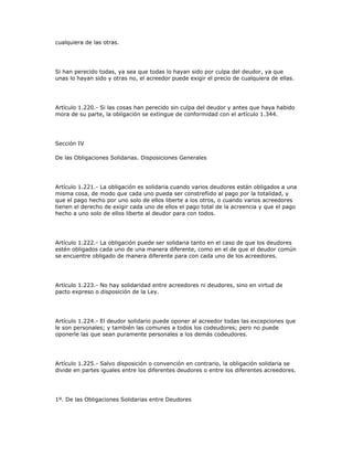 cualquiera de las otras.
Si han perecido todas, ya sea que todas lo hayan sido por culpa del deudor, ya que
unas lo hayan sido y otras no, el acreedor puede exigir el precio de cualquiera de ellas.
Artículo 1.220.- Si las cosas han perecido sin culpa del deudor y antes que haya habido
mora de su parte, la obligación se extingue de conformidad con el artículo 1.344.
Sección IV
De las Obligaciones Solidarias. Disposiciones Generales
Artículo 1.221.- La obligación es solidaria cuando varios deudores están obligados a una
misma cosa, de modo que cada uno pueda ser constreñido al pago por la totalidad, y
que el pago hecho por uno solo de ellos liberte a los otros, o cuando varios acreedores
tienen el derecho de exigir cada uno de ellos el pago total de la acreencia y que el pago
hecho a uno solo de ellos liberte al deudor para con todos.
Artículo 1.222.- La obligación puede ser solidaria tanto en el caso de que los deudores
estén obligados cada uno de una manera diferente, como en el de que el deudor común
se encuentre obligado de manera diferente para con cada uno de los acreedores.
Artículo 1.223.- No hay solidaridad entre acreedores ni deudores, sino en virtud de
pacto expreso o disposición de la Ley.
Artículo 1.224.- El deudor solidario puede oponer al acreedor todas las excepciones que
le son personales; y también las comunes a todos los codeudores; pero no puede
oponerle las que sean puramente personales a los demás codeudores.
Artículo 1.225.- Salvo disposición o convención en contrario, la obligación solidaria se
divide en partes iguales entre los diferentes deudores o entre los diferentes acreedores.
1º. De las Obligaciones Solidarias entre Deudores
 