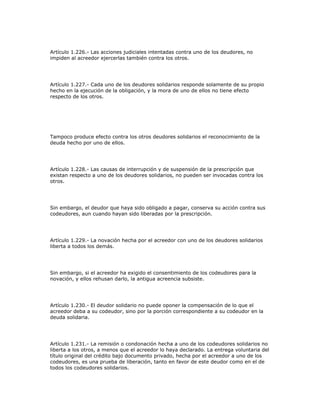 Artículo 1.226.- Las acciones judiciales intentadas contra uno de los deudores, no
impiden al acreedor ejercerlas también contra los otros.
Artículo 1.227.- Cada uno de los deudores solidarios responde solamente de su propio
hecho en la ejecución de la obligación, y la mora de uno de ellos no tiene efecto
respecto de los otros.
Tampoco produce efecto contra los otros deudores solidarios el reconocimiento de la
deuda hecho por uno de ellos.
Artículo 1.228.- Las causas de interrupción y de suspensión de la prescripción que
existan respecto a uno de los deudores solidarios, no pueden ser invocadas contra los
otros.
Sin embargo, el deudor que haya sido obligado a pagar, conserva su acción contra sus
codeudores, aun cuando hayan sido liberadas por la prescripción.
Artículo 1.229.- La novación hecha por el acreedor con uno de los deudores solidarios
liberta a todos los demás.
Sin embargo, si el acreedor ha exigido el consentimiento de los codeudores para la
novación, y ellos rehusan darlo, la antigua acreencia subsiste.
Artículo 1.230.- El deudor solidario no puede oponer la compensación de lo que el
acreedor deba a su codeudor, sino por la porción correspondiente a su codeudor en la
deuda solidaria.
Artículo 1.231.- La remisión o condonación hecha a uno de los codeudores solidarios no
liberta a los otros, a menos que el acreedor lo haya declarado. La entrega voluntaria del
título original del crédito bajo documento privado, hecha por el acreedor a uno de los
codeudores, es una prueba de liberación, tanto en favor de este deudor como en el de
todos los codeudores solidarios.
 