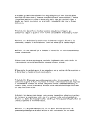 El acreedor que ha hecho la condonación no puede perseguir a los otros deudores
solidarios sino deduciendo la parte de aquél en cuyo favor hizo la remisión, a menos
que se haya reservado totalmente su derecho contra ellos. En este último caso, el
deudor que ha sido beneficiado por la remisión, no queda libre del recurso de sus
codeudores.
Artículo 1.232.- La confusión liberta a los otros codeudores por la parte que
corresponda a aquél en quien se hayan reunido las cualidades de acreedor y deudor.
Artículo 1.233.- El acreedor que renuncia a la solidaridad respecto de uno de los
codeudores, conserva su acción solidaria contra los demás por el crédito íntegro.
Artículo 1.234.- Se presume que el acreedor ha renunciado a la solidaridad respecto a
uno de los deudores:
1º Cuando recibe separadamente de uno de los deudores su parte en la deuda, sin
reservarse expresamente la solidaridad o sus derechos en general; y
2º Cuando ha demandado a uno de los codeudores por su parte y éste ha convenido en
la demanda o ha habido sentencia condenatoria.
Artículo 1.235.- El acreedor que recibe separadamente y sin reservas de uno de los
codeudores su parte de frutos naturales o de réditos o intereses de la deuda, no pierde
la solidaridad en cuanto a ese deudor, sino por los réditos o intereses vencidos y no
respecto de los futuros ni del capital, a menos que el pago separado haya continuado
por diez años consecutivos.
Artículo 1.236.- La sentencia dictada contra uno de los deudores solidarios no produce
los efectos de la cosa juzgada contra los otros codeudores. La sentencia dictada en
favor de uno de los deudores aprovecha a los otros, a menos que se la haya fundado en
una causa personal al deudor favorecido.
Artículo 1.237.- El juramento rehusado por uno de los deudores solidarios o el
juramento prestado por el acreedor a quien le haya sido referido por uno de los
 