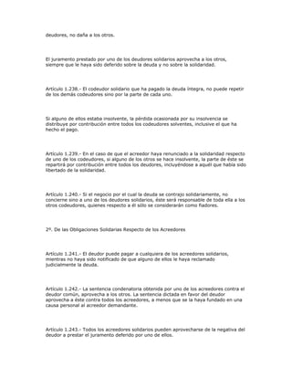 deudores, no daña a los otros.
El juramento prestado por uno de los deudores solidarios aprovecha a los otros,
siempre que le haya sido deferido sobre la deuda y no sobre la solidaridad.
Artículo 1.238.- El codeudor solidario que ha pagado la deuda íntegra, no puede repetir
de los demás codeudores sino por la parte de cada uno.
Si alguno de ellos estaba insolvente, la pérdida ocasionada por su insolvencia se
distribuye por contribución entre todos los codeudores solventes, inclusive el que ha
hecho el pago.
Artículo 1.239.- En el caso de que el acreedor haya renunciado a la solidaridad respecto
de uno de los codeudores, si alguno de los otros se hace insolvente, la parte de éste se
repartirá por contribución entre todos los deudores, incluyéndose a aquél que había sido
libertado de la solidaridad.
Artículo 1.240.- Si el negocio por el cual la deuda se contrajo solidariamente, no
concierne sino a uno de los deudores solidarios, éste será responsable de toda ella a los
otros codeudores, quienes respecto a él sólo se considerarán como fiadores.
2º. De las Obligaciones Solidarias Respecto de los Acreedores
Artículo 1.241.- El deudor puede pagar a cualquiera de los acreedores solidarios,
mientras no haya sido notificado de que alguno de ellos le haya reclamado
judicialmente la deuda.
Artículo 1.242.- La sentencia condenatoria obtenida por uno de los acreedores contra el
deudor común, aprovecha a los otros. La sentencia dictada en favor del deudor
aprovecha a éste contra todos los acreedores, a menos que se la haya fundado en una
causa personal al acreedor demandante.
Artículo 1.243.- Todos los acreedores solidarios pueden aprovecharse de la negativa del
deudor a prestar el juramento deferido por uno de ellos.
 