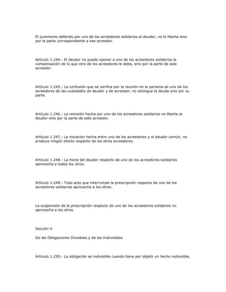 El juramento deferido por uno de los acreedores solidarios al deudor, no lo liberta sino
por la parte correspondiente a ese acreedor.
Artículo 1.244.- El deudor no puede oponer a uno de los acreedores solidarios la
compensación de lo que otro de los acreedores le deba, sino por la parte de este
acreedor.
Artículo 1.245.- La confusión que se verifica por la reunión en la persona de uno de los
acreedores de las cualidades de deudor y de acreedor, no extingue la deuda sino por su
parte.
Artículo 1.246.- La remisión hecha por uno de los acreedores solidarios no liberta al
deudor sino por la parte de este acreedor.
Artículo 1 247.- La novación hecha entro uno de los acreedores y el deudor común, no
produce ningún efecto respecto de los otros acreedores.
Artículo 1.248.- La mora del deudor respecto de uno de los acreedores solidarios
aprovecha a todos los otros.
Artículo 1.249.- Todo acto que interrumpe la prescripción respecto de uno de los
acreedores solidarios aprovecha a los otros.
La suspensión de la prescripción respecto de uno de los acreedores solidarios no
aprovecha a los otros.
Sección V
De las Obligaciones Divisibles y de las Indivisibles
Artículo 1.250.- La obligación es indivisible cuando tiene por objeto un hecho indivisible,
 