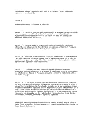 legalizada del acta de matrimonio, a los fines de la inserción y de las actuaciones
ordenadas en el artículo 92.
Sección II
Del Matrimonio de los Extranjeros en Venezuela
Artículo 104.- Aunque lo autoricen las leyes personales de ambos pretendientes, ningún
matrimonio podrá ser celebrado en territorio venezolano con infracción de los
impedimentos dirimentes establecidos en la Sección que trata "De los requisitos
necesarios para contraer matrimonio".
Artículo 105.- No se reconocerán en Venezuela los impedimentos del matrimonio
establecidos por la Ley nacional del extranjero que pretenda contraerlo en Venezuela,
cuando se fundaren en diferencias de raza, rango o religión.
Artículo 106.- No impide el matrimonio del extranjero en Venezuela la falta de permiso
y del acto respetuoso que, como previos, exija su ley nacional, salvo que se trate del
consentimiento que, según ésta, debe obtenerse de los ascendientes, tutores u otros
representantes legales en el caso de menores.
Artículo 107.- La condenación penal recaída en país extranjero por homicidio
consumado, frustrado o intentado en la persona de un cónyuge tendrá el mismo efecto
que si hubiese sido dictada en Venezuela, en cuanto a impedir el matrimonio del reo
con el otro cónyuge.
Artículo 108.- El extranjero no puede contraer válidamente matrimonio en Venezuela
sino ante el competente funcionario venezolano o ante las personas a que se refiere el
artículo 98, y llenando todas las formalidades pautadas por la Ley venezolana, sin que
puedan exigírseles otras especiales, salvo la de presentar pruebas fehacientes de que es
soltero, viudo o divorciado y hábil para contraer matrimonio según su Ley nacional; o,
por lo menos, un justificativo, evacuado judicialmente, en el cual tres testigos, cuando
menos, mayores de edad y que den razón fundada y circunstanciada de sus dichos,
declaren bajo juramento, afirmando la expresada capacidad.
Los testigos serán previamente informados por el Juez de las penas en que, según el
Código Penal, incurrirán si declaran falsamente, y esta circunstancia se hará constar en
el acta de cada declaración.
 