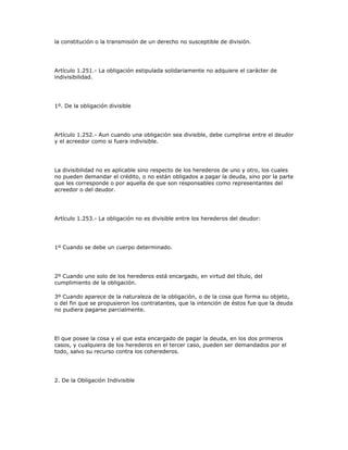 la constitución o la transmisión de un derecho no susceptible de división.
Artículo 1.251.- La obligación estipulada solidariamente no adquiere el carácter de
indivisibilidad.
1º. De la obligación divisible
Artículo 1.252.- Aun cuando una obligación sea divisible, debe cumplirse entre el deudor
y el acreedor como si fuera indivisible.
La divisibilidad no es aplicable sino respecto de los herederos de uno y otro, los cuales
no pueden demandar el crédito, o no están obligados a pagar la deuda, sino por la parte
que les corresponde o por aquella de que son responsables como representantes del
acreedor o del deudor.
Artículo 1.253.- La obligación no es divisible entre los herederos del deudor:
1º Cuando se debe un cuerpo determinado.
2º Cuando uno solo de los herederos está encargado, en virtud del título, del
cumplimiento de la obligación.
3º Cuando aparece de la naturaleza de la obligación, o de la cosa que forma su objeto,
o del fin que se propusieron los contratantes, que la intención de éstos fue que la deuda
no pudiera pagarse parcialmente.
El que posee la cosa y el que esta encargado de pagar la deuda, en los dos primeros
casos, y cualquiera de los herederos en el tercer caso, pueden ser demandados por el
todo, salvo su recurso contra los coherederos.
2. De la Obligación Indivisible
 