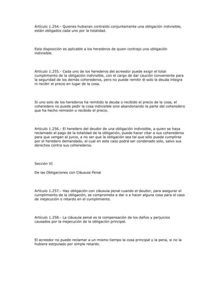 Artículo 1.254.- Quienes hubieran contraído conjuntamente una obligación indivisible,
están obligados cada uno por la totalidad.
Esta disposición es aplicable a los herederos de quien contrajo una obligación
indivisible.
Artículo 1.255.- Cada uno de los herederos del acreedor puede exigir el total
cumplimiento de la obligación indivisible, con el cargo de dar caución conveniente para
la seguridad de los demás coherederos, pero no puede remitir él solo la deuda íntegra
ni recibir el precio en lugar de la cosa.
Si uno solo de los herederos ha remitido la deuda o recibido el precio de la cosa, el
coheredero no puede pedir la cosa indivisible sino abandonando la parte del coheredero
que ha hecho remisión o recibido el precio.
Artículo 1.256.- El heredero del deudor de una obligación indivisible, a quien se haya
reclamado el pago de la totalidad de la obligación, puede hacer citar a sus coherederos
para que vengan al juicio, a no ser que la obligación sea tal que sólo pueda cumplirse
por el heredero demandado, el cual en este caso podrá ser condenado solo, salvo sus
derechos contra sus coherederos.
Sección VI
De las Obligaciones con Cláusula Penal
Artículo 1.257.- Hay obligación con cláusula penal cuando el deudor, para asegurar el
cumplimiento de la obligación, se compromete a dar o a hacer alguna cosa para el caso
de inejecución o retardo en el cumplimiento.
Artículo 1.258.- La cláusula penal es la compensación de los daños y perjuicios
causados por la inejecución de la obligación principal.
El acreedor no puede reclamar a un mismo tiempo la cosa principal y la pena, si no la
hubiere estipulado por simple retardo.
 