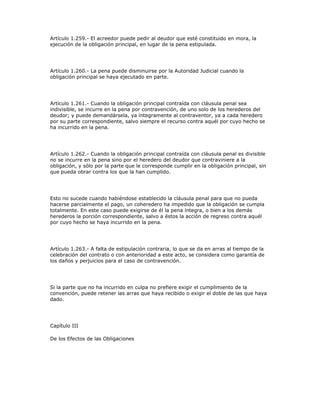 Artículo 1.259.- El acreedor puede pedir al deudor que esté constituido en mora, la
ejecución de la obligación principal, en lugar de la pena estipulada.
Artículo 1.260.- La pena puede disminuirse por la Autoridad Judicial cuando la
obligación principal se haya ejecutado en parte.
Artículo 1.261.- Cuando la obligación principal contraída con cláusula penal sea
indivisible, se incurre en la pena por contravención, de uno solo de los herederos del
deudor; y puede demandársela, ya íntegramente al contraventor, ya a cada heredero
por su parte correspondiente, salvo siempre el recurso contra aquél por cuyo hecho se
ha incurrido en la pena.
Artículo 1.262.- Cuando la obligación principal contraída con cláusula penal es divisible
no se incurre en la pena sino por el heredero del deudor que contraviniere a la
obligación, y sólo por la parte que le corresponde cumplir en la obligación principal, sin
que pueda obrar contra los que la han cumplido.
Esto no sucede cuando habiéndose establecido la cláusula penal para que no pueda
hacerse parcialmente el pago, un coheredero ha impedido que la obligación se cumpla
totalmente. En este caso puede exigirse de él la pena íntegra, o bien a los demás
herederos la porción correspondiente, salvo a éstos la acción de regreso contra aquél
por cuyo hecho se haya incurrido en la pena.
Artículo 1.263.- A falta de estipulación contraria, lo que se da en arras al tiempo de la
celebración del contrato o con anterioridad a este acto, se considera como garantía de
los daños y perjuicios para el caso de contravención.
Si la parte que no ha incurrido en culpa no prefiere exigir el cumplimiento de la
convención, puede retener las arras que haya recibido o exigir el doble de las que haya
dado.
Capítulo III
De los Efectos de las Obligaciones
 