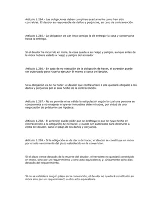 Artículo 1.264.- Las obligaciones deben cumplirse exactamente como han sido
contraídas. El deudor es responsable de daños y perjuicios, en caso de contravención.
Artículo 1.265.- La obligación de dar lleva consigo la de entregar la cosa y conservarla
hasta la entrega.
Si el deudor ha incurrido en mora, la cosa queda a su riesgo y peligro, aunque antes de
la mora hubiere estado a riesgo y peligro del acreedor.
Artículo 1.266.- En caso de no ejecución de la obligación de hacer, el acreedor puede
ser autorizado para hacerla ejecutar él mismo a costa del deudor.
Si la obligación es de no hacer, el deudor que contraviniere a ella quedará obligado a los
daños y perjuicios por el solo hecho de la contravención.
Artículo 1.267.- No se permite ni es válida la estipulación según la cual una persona se
comprometa a no enajenar ni gravar inmuebles determinados, por virtud de una
negociación de préstamo con hipoteca.
Artículo 1.268.- El acreedor puede pedir que se destruya lo que se haya hecho en
contravención a la obligación de no hacer, y puede ser autorizado para destruirlo a
costa del deudor, salvo el pago de los daños y perjuicios.
Artículo 1.269.- Si la obligación es de dar o de hacer, el deudor se constituye en mora
por el solo vencimiento del plazo establecido en la convención.
Si el plazo vence después de la muerte del deudor, el heredero no quedará constituido
en mora, sino por un requerimiento u otro acto equivalente; y, únicamente ocho días
después del requerimiento.
Si no se establece ningún plazo en la convención, el deudor no quedará constituido en
mora sino por un requerimiento u otro acto equivalente.
 