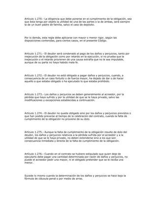 Artículo 1.270.- La diligencia que debe ponerse en el cumplimiento de la obligación, sea
que ésta tenga por objeto la utilidad de una de las partes o la de ambas, será siempre
la de un buen padre de familia, salvo el caso de depósito.
Por lo demás, esta regla debe aplicarse con mayor o menor rigor, según las
disposiciones contenidas, para ciertos casos, en el presente Código.
Artículo 1.271.- El deudor será condenado al pago de los daños y perjuicios, tanto por
inejecución de la obligación como por retardo en la ejecución, si no prueba que la
inejecución o el retardo provienen de una causa extraña que no le sea imputable,
aunque de su parte no haya habido mala fe.
Artículo 1.272.- El deudor no está obligado a pagar daños y perjuicios, cuando, a
consecuencia de un caso fortuito o de fuerza mayor, ha dejado de dar o de hacer
aquello a que estaba obligado o ha ejecutado lo que estaba prohibido.
Artículo 1.273.- Los daños y perjuicios se deben generalmente al acreedor, por la
pérdida que haya sufrido y por la utilidad de que se le haya privado, salvo las
modificaciones y excepciones establecidas a continuación.
Artículo 1.274.- El deudor no queda obligado sino por los daños y perjuicios previstos o
que han podido preverse al tiempo de la celebración del contrato, cuando la falta de
cumplimiento de la obligación no proviene de su dolo.
Artículo 1.275.- Aunque la falta de cumplimiento de la obligación resulte de dolo del
deudor, los daños y perjuicios relativos a la pérdida sufrida por el acreedor y a la
utilidad de que se le haya privado, no deben extenderse sino a los que son
consecuencia inmediata y directa de la falta de cumplimiento de la obligación.
Artículo 1.276.- Cuando en el contrato se hubiere estipulado que quien deje de
ejecutarlo debe pagar una cantidad determinada por razón de daños y perjuicios, no
puede el acreedor pedir una mayor, ni el obligado pretender que se le reciba una
menor.
Sucede lo mismo cuando la determinación de los daños y perjuicios se hace bajo la
fórmula de cláusula penal o por medio de arras.
 