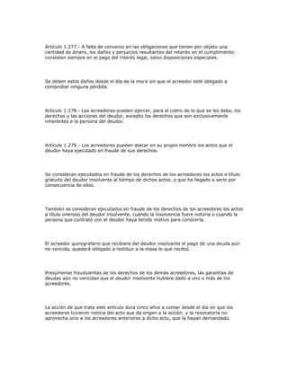 Artículo 1.277.- A falta de convenio en las obligaciones que tienen por objeto una
cantidad de dinero, los daños y perjuicios resultantes del retardo en el cumplimiento
consisten siempre en el pago del interés legal, salvo disposiciones especiales.
Se deben estos daños desde el día de la mora sin que el acreedor esté obligado a
comprobar ninguna pérdida.
Artículo 1.278.- Los acreedores pueden ejercer, para el cobro de lo que se les deba, los
derechos y las acciones del deudor, excepto los derechos que son exclusivamente
inherentes a la persona del deudor.
Artículo 1.279.- Los acreedores pueden atacar en su propio nombre los actos que el
deudor haya ejecutado en fraude de sus derechos.
Se consideran ejecutados en fraude de los derechos de los acreedores los actos a título
gratuito del deudor insolvente al tiempo de dichos actos, o que ha llegado a serlo por
consecuencia de ellos.
También se consideran ejecutados en fraude de los derechos de los acreedores los actos
a título oneroso del deudor insolvente, cuando la insolvencia fuere notoria o cuando la
persona que contrató con el deudor haya tenido motivo para conocerla.
El acreedor quirografario que recibiere del deudor insolvente el pago de una deuda aún
no vencida, quedará obligado a restituir a la masa lo que recibió.
Presúmense fraudulentas de los derechos de los demás acreedores, las garantías de
deudas aún no vencidas que el deudor insolvente hubiere dado a uno o más de los
acreedores.
La acción de que trata este artículo dura cinco años a contar desde el día en que los
acreedores tuvieron noticia del acto que da origen a la acción, y la revocatoria no
aprovecha sino a los acreedores anteriores a dicho acto, que la hayan demandado.
 