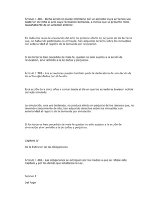 Artículo 1.280.- Dicha acción no puede intentarse por un acreedor cuya acreencia sea
posterior en fecha al acto cuya revocación demanda, a menos que se presente como
causahabiente de un acreedor anterior.
En todos los casos la revocación del acto no produce efecto en perjuicio de los terceros
que, no habiendo participado en el fraude, han adquirido derecho sobre los inmuebles
con anterioridad al registro de la demanda por revocación.
Si los terceros han procedido de mala fe, quedan no sólo sujetos a la acción de
revocación, sino también a la de daños y perjuicios.
Artículo 1.281.- Los acreedores pueden también pedir la declaratoria de simulación de
los actos ejecutados por el deudor.
Esta acción dura cinco años a contar desde el día en que los acreedores tuvieron noticia
del acto simulado.
La simulación, una vez declarada, no produce efecto en perjuicio de los terceros que, no
teniendo conocimiento de ella, han adquirido derechos sobre los inmuebles con
anterioridad al registro de la demanda por simulación.
Si los terceros han procedido de mala fe quedan no sólo sujetos a la acción de
simulación sino también a la de daños y perjuicios.
Capítulo IV
De la Extinción de las Obligaciones
Artículo 1.282.- Las obligaciones se extinguen por los medios a que se refiere este
Capítulo y por los demás que establezca la Ley.
Sección I
Del Pago
 