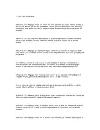 1º. Del Pago en General
Artículo 1.283.- El pago puede ser hecho por toda persona que tenga interés en ello, y
aun por un tercero que no sea interesado, con tal que obre en nombre y en descargo
del deudor, y de que si obra en su propio nombre no se subrogue en los derechos del
acreedor.
Artículo 1.284.- La obligación de hacer no se puede cumplir por un tercero contra la
voluntad del acreedor, cuando éste tiene interés en que se cumpla por el mismo
deudor.
Artículo 1.285.- El pago que tiene por objeto transferir al acreedor la propiedad de la
cosa pagada, no es válido, sino en cuanto el que paga es dueño de la cosa y capaz para
enajenarla.
Sin embargo, cuando la cosa pagada es una cantidad de dinero o una cosa que se
consume por el uso, y el acreedor la ha consumido de buena fe, se valida el pago
aunque lo haya hecho quien no era dueño o no tenía capacidad para enajenarla.
Artículo 1.286.- El pago debe hacerse al acreedor o a una persona autorizada por el
acreedor mismo, por la Autoridad Judicial o por la Ley para recibirlo.
El pago hecho a quien no estaba autorizado por el acreedor para recibirlo, es válido
cuando éste lo ratifica o se ha aprovechado de él.
Artículo 1.287.- El pago hecho de buena fe a quien estuviere en posesión del crédito, es
válido, aunque el poseedor haya sufrido después evicción.
Artículo 1.288.- El pago hecho al acreedor no es válido, si éste era incapaz de recibirlo,
a menos que el deudor pruebe que la cosa pagada se ha convertido en utilidad del
acreedor.
Artículo 1.289.- El pago hecho por el deudor a su acreedor, no obstante embargo de la
 