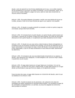 deuda o acto de oposición en las formas establecidas por la Ley, no es válido respecto
de los acreedores en cuyo favor se ordenó el embargo, o de los oponentes: éstos, en lo
que les toca, pueden obligarlo a pagar de nuevo, salvo en este caso únicamente su
recurso contra el acreedor.
Artículo 1.290.- No puede obligarse al acreedor a recibir una cosa distinta de la que se
le debe, aunque el valor de la cosa ofrecida sea igual o aun superior al de aquélla.
Artículo 1.291.- El deudor no puede constreñir al acreedor a recibir en parte el pago de
una deuda, aunque ésta fuere divisible.
Artículo 1.292.- Si la deuda fuere en parte líquida y en parte ilíquida, podrá exigirse por
el acreedor y hacerse por el deudor el pago de la parte líquida, aun antes de que pueda
efectuarse el de la parte ilíquida, si no apareciere que debe procederse de otro modo.
Artículo 1.293.- Si deudor de una cosa cierta y determinada se liberta entregándola en
el estado en que se encuentre al tiempo de la entrega, con tal que los deterioros que le
hayan sobrevenido no provengan de culpa o hecho del deudor o de las personas de que
él sea responsable, y que no se haya constituido en mora antes de haber sobrevenido
los deterioros.
Artículo 1.294.- Si la deuda es de una cosa determinada únicamente en su especie, el
deudor, para libertarse de la obligación, no está obligado a dar una de la mejor calidad
ni puede dar una de la peor.
Artículo 1.295.- El pago debe hacerse en el lugar fijado por el contrato. Si no se ha
fijado el lugar, y se trata de cosa cierta y determinada, el pago debe hacerse en el lugar
donde se encontraba la cosa que forma su objeto, en la época del contrato.
Fuera de estos dos casos, el pago debe hacerse en el domicilio del deudor, salvo lo que
se establece en el artículo 1.528.
Artículo 1.296.- Cuando la deuda sea de pensiones o de cualquiera otra clase de
cantidades que deben satisfacerse en períodos determinados, y se acreditare el pago de
las cantidades correspondientes a un período, se presumen pagadas las anteriores,
salvo prueba en contrario.
 