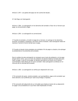 Artículo 1.297.- Los gastos del pago son de cuenta del deudor.
2º. Del Pago con Subrogación
Artículo 1.298.- La subrogación en los derechos del acreedor a favor de un tercero que
paga, es convencional o legal.
Artículo 1.299.- La subrogación es convencional:
1º Cuando el acreedor, al recibir el pago de un tercero, lo subroga en los derechos,
acciones, privilegios o hipotecas, que tiene contra el deudor; esta subrogación debe ser
expresa y hecha al mismo tiempo que el pago.
2º Cuando el deudor toma prestada una cantidad a fin de pagar su deuda y de subrogar
al prestamista en los derechos del acreedor.
Para la validez de esta subrogación es necesario que el acto de préstamo y el de pago
tengan fecha cierta; que en el acto de préstamo se declare haberse tomado éste para
hacer el pago, y que en el de pago, se declare que éste se ha hecho con el dinero
suministrado a este efecto por el nuevo acreedor. Esta subrogación se efectúa sin el
concurso de la voluntad del acreedor.
Artículo 1.300.- La subrogación se verifica por disposición de la Ley:
1º En provecho de quien, siendo acreedor, aun quirografario, paga a otro acreedor que
tiene derecho a ser preferido por razón de privilegio o hipoteca.
2º En provecho del adquirente de un inmueble que emplea el precio de su adquisición
en pagar a los acreedores en cuyo favor está hipotecado el fundo.
 