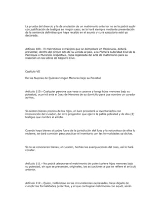 La prueba del divorcio y la de anulación de un matrimonio anterior no se la podrá suplir
con justificación de testigos en ningún caso; se la hará siempre mediante presentación
de la sentencia definitiva que haya recaído en el asunto y cuya ejecutoria esté ya
declarada.
Artículo 109.- El matrimonio extranjero que se domiciliare en Venezuela, deberá
presentar, dentro del primer año de su venida al país, a la Primera Autoridad Civil de la
Parroquia o Municipio respectivo, copia legalizada del acta de matrimonio para su
inserción en los Libros de Registro Civil.
Capítulo VII
De las Nupcias de Quienes tengan Menores bajo su Potestad
Artículo 110.- Cualquier persona que vaya a casarse y tenga hijos menores bajo su
potestad, ocurrirá ante el Juez de Menores de su domicilio para que nombre un curador
ad-hoc.
Si existen bienes propios de los hijos, el Juez procederá a inventariarlos con
intervención del curador, del otro progenitor que ejerce la patria potestad y de dos (2)
testigos que nombre al efecto.
Cuando haya bienes situados fuera de la jurisdicción del Juez y la naturaleza de ellos lo
reclame, se dará comisión para practicar el inventario con las formalidades ya dichas.
Si no se conocieren bienes, el curador, hechas las averiguaciones del caso, así lo hará
constar.
Artículo 111.- No podrá celebrarse el matrimonio de quien tuviere hijos menores bajo
su potestad, sin que se presenten, originales, las actuaciones a que se refiere el artículo
anterior.
Artículo 112.- Quien, hallándose en las circunstancias expresadas, haya dejado de
cumplir las formalidades prescritas, y el que contrajere matrimonio con aquél, serán
 