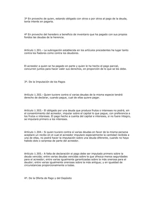 3º En provecho de quien, estando obligado con otros o por otros al pago de la deuda,
tenía interés en pagarla.
4º En provecho del heredero a beneficio de inventario que ha pagado con sus propios
fondos las deudas de la herencia.
Artículo 1.301.- La subrogación establecida en los artículos precedentes ha lugar tanto
contra los fiadores como contra los deudores.
El acreedor a quien se ha pagado en parte y quien le ha hecho el pago parcial,
concurren juntos para hacer valer sus derechos, en proporción de lo que se les debe.
3º. De la Imputación de los Pagos
Artículo 1.302.- Quien tuviere contra sí varias deudas de la misma especie tendrá
derecho de declarar, cuando pague, cual de ellas quiere pagar.
Artículo 1.303.- El obligado por una deuda que produce frutos o intereses no podrá, sin
el consentimiento del acreedor, imputar sobre el capital lo que pague, con preferencia a
los frutos e intereses. El pago hecho a cuenta del capital e intereses, si no fuere íntegro,
se imputará primero a los intereses.
Artículo 1.304.- Si quien tuviere contra sí varias deudas en favor de la misma persona
aceptare un recibo en el cual el acreedor imputare especialmente la cantidad recibida a
una de ellas, no podrá hacer la imputación sobre una deuda diferente, cuando no haya
habido dolo o sorpresa de parte del acreedor.
Artículo 1.305.- A falta de declaración el pago debe ser imputado primero sobre la
deuda vencida; entre varias deudas vencidas sobre la que ofrezca menos seguridades
para el acreedor; entre varias igualmente garantizadas sobre la más onerosa para el
deudor; entre varias igualmente onerosas sobre la más antigua; y en igualdad de
circunstancias proporcionalmente a todas.
4º. De la Oferta de Pago y del Depósito
 