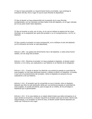 1º Que lo haya precedido un requerimiento hecho al acreedor, que contenga la
indicación del día, hora y lugar en que la cosa ofrecida se depositará.
2º Que el deudor se haya desprendido de la posesión de la cosa ofrecida,
consignándola, con los intereses corridos hasta el día del depósito, en el lugar indicado
por la Ley para recibir tales depósitos.
3º Que se levante un acta, por el Juez, en la cual se indique la especie de las cosas
ofrecidas, la no aceptación por parte del acreedor o su no comparecencia, y en fin, el
depósito.
4º Que cuando el acreedor no haya comparecido, se le notifique el acto del depósito,
con la intimación de tomar la cosa depositada.
Artículo 1.309.- Los gastos del ofrecimiento real y del depósito, si estos actos fueren
válidos, son de cargo del acreedor.
Artículo 1.310.- Mientras el acreedor no haya aceptado el depósito, el deudor podrá
retirarlo; y si lo retira, sus codeudores y sus fiadores no se libertan de la obligación.
Artículo 1.311.- Cuando el deudor ha obtenido una sentencia pasada en autoridad de
cosa juzgada, la cual haya declarado buenos y válidos la oferta y el depósito, no puede,
ni aun con el consentimiento del acreedor, retirar el depósito en perjuicio de sus
codeudores o de sus fiadores.
Artículo 1.312.- El acreedor que ha consentido en que el deudor retire el depósito,
después que éste ha sido declarado válido por una sentencia pasada en autoridad de
cosa juzgada, no puede prevalerse, para el pago de su crédito, de los privilegios e
hipotecas que lo garantizaban.
Artículo 1.313.- Si la cosa debida es un objeto determinado que debe entregarse en el
lugar donde se encuentra, el deudor requerirá al acreedor para que la tome. Hecho este
requerimiento, si el acreedor no toma la cosa, el deudor puede hacerla depositar por
medio del Tribunal en otro lugar.
 