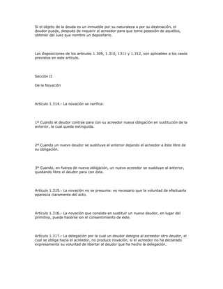 Si el objeto de la deuda es un inmueble por su naturaleza o por su destinación, el
deudor puede, después de requerir al acreedor para que tome posesión de aquéllos,
obtener del Juez que nombre un depositario.
Las disposiciones de los artículos 1.309, 1.310, 1311 y 1.312, son aplicables a los casos
previstos en este artículo.
Sección II
De la Novación
Artículo 1.314.- La novación se verifica:
1º Cuando el deudor contrae para con su acreedor nueva obligación en sustitución de la
anterior, la cual queda extinguida.
2º Cuando un nuevo deudor se sustituye al anterior dejando el acreedor a éste libre de
su obligación.
3º Cuando, en fuerza de nueva obligación, un nuevo acreedor se sustituye al anterior,
quedando libre el deudor para con éste.
Artículo 1.315.- La novación no se presume: es necesario que la voluntad de efectuarla
aparezca claramente del acto.
Artículo 1.316.- La novación que consiste en sustituir un nuevo deudor, en lugar del
primitivo, puede hacerse sin el consentimiento de éste.
Artículo 1.317.- La delegación por la cual un deudor designa al acreedor otro deudor, el
cual se obliga hacia el acreedor, no produce novación, si el acreedor no ha declarado
expresamente su voluntad de libertar al deudor que ha hecho la delegación.
 