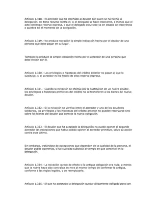 Artículo 1.318.- El acreedor que ha libertado al deudor por quien se ha hecho la
delegación, no tiene recurso contra él, si el delegado se hace insolvente, a menos que el
acto contenga reserva expresa, o que el delegado estuviese ya en estado de insolvencia
o quiebra en el momento de la delegación.
Artículo 1.319.- No produce novación la simple indicación hecha por el deudor de una
persona que debe pagar en su lugar.
Tampoco la produce la simple indicación hecha por el acreedor de una persona que
debe recibir por él.
Artículo 1.320.- Los privilegios e hipotecas del crédito anterior no pasan al que lo
sustituye, si el acreedor no ha hecho de ellos reserva expresa.
Artículo 1.321.- Cuando la novación se efectúa por la sustitución de un nuevo deudor,
los privilegios e hipotecas primitivos del crédito no se transfieren a los bienes del nuevo
deudor.
Artículo 1.322.- Si la novación se verifica entre el acreedor y uno de los deudores
solidarios, los privilegios y las hipotecas del crédito anterior no pueden reservarse sino
sobre los bienes del deudor que contrae la nueva obligación.
Artículo 1.323.- El deudor que ha aceptado la delegación no puede oponer al segundo
acreedor las excepciones que había podido oponer al acreedor primitivo, salvo su acción
contra este último.
Sin embargo, tratándose de excepciones que dependen de la cualidad de la persona, el
deudor puede oponerlas, si tal cualidad subsistía al tiempo en que consintió en la
delegación.
Artículo 1.324.- La novación carece de efecto si la antigua obligación era nula; a menos
que la nueva haya sido contraída en mira al mismo tiempo de confirmar la antigua,
conforme a las reglas legales, y de reemplazarla.
Artículo 1.325.- El que ha aceptado la delegación queda válidamente obligado para con
 
