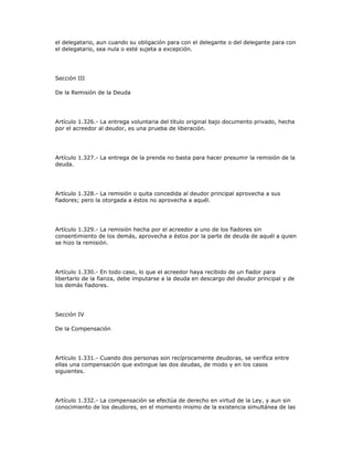 el delegatario, aun cuando su obligación para con el delegante o del delegante para con
el delegatario, sea nula o esté sujeta a excepción.
Sección III
De la Remisión de la Deuda
Artículo 1.326.- La entrega voluntaria del título original bajo documento privado, hecha
por el acreedor al deudor, es una prueba de liberación.
Artículo 1.327.- La entrega de la prenda no basta para hacer presumir la remisión de la
deuda.
Artículo 1.328.- La remisión o quita concedida al deudor principal aprovecha a sus
fiadores; pero la otorgada a éstos no aprovecha a aquél.
Artículo 1.329.- La remisión hecha por el acreedor a uno de los fiadores sin
consentimiento de los demás, aprovecha a éstos por la parte de deuda de aquél a quien
se hizo la remisión.
Artículo 1.330.- En todo caso, lo que el acreedor haya recibido de un fiador para
libertarlo de la fianza, debe imputarse a la deuda en descargo del deudor principal y de
los demás fiadores.
Sección IV
De la Compensación
Artículo 1.331.- Cuando dos personas son recíprocamente deudoras, se verifica entre
ellas una compensación que extingue las dos deudas, de modo y en los casos
siguientes.
Artículo 1.332.- La compensación se efectúa de derecho en virtud de la Ley, y aun sin
conocimiento de los deudores, en el momento mismo de la existencia simultánea de las
 