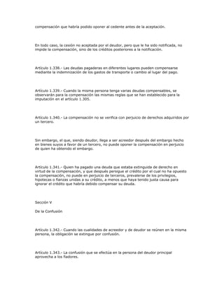 compensación que habría podido oponer al cedente antes de la aceptación.
En todo caso, la cesión no aceptada por el deudor, pero que le ha sido notificada, no
impide la compensación, sino de los créditos posteriores a la notificación.
Artículo 1.338.- Las deudas pagaderas en diferentes lugares pueden compensarse
mediante la indemnización de los gastos de transporte o cambio al lugar del pago.
Artículo 1.339.- Cuando la misma persona tenga varias deudas compensables, se
observarán para la compensación las mismas reglas que se han establecido para la
imputación en el artículo 1.305.
Artículo 1.340.- La compensación no se verifica con perjuicio de derechos adquiridos por
un tercero.
Sin embargo, el que, siendo deudor, llega a ser acreedor después del embargo hecho
en bienes suyos a favor de un tercero, no puede oponer la compensación en perjuicio
de quien ha obtenido el embargo.
Artículo 1.341.- Quien ha pagado una deuda que estaba extinguida de derecho en
virtud de la compensación, y que después persigue el crédito por el cual no ha opuesto
la compensación, no puede en perjuicio de terceros, prevalerse de los privilegios,
hipotecas o fianzas unidas a su crédito, a menos que haya tenido justa causa para
ignorar el crédito que habría debido compensar su deuda.
Sección V
De la Confusión
Artículo 1.342.- Cuando las cualidades de acreedor y de deudor se reúnen en la misma
persona, la obligación se extingue por confusión.
Artículo 1.343.- La confusión que se efectúa en la persona del deudor principal
aprovecha a los fiadores.
 