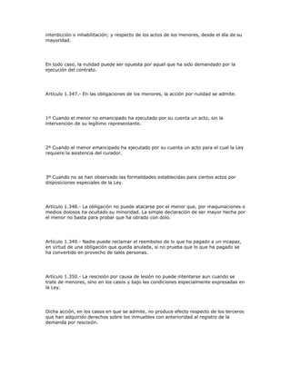 interdicción o inhabilitación; y respecto de los actos de los menores, desde el día de su
mayoridad.
En todo caso, la nulidad puede ser opuesta por aquel que ha sido demandado por la
ejecución del contrato.
Artículo 1.347.- En las obligaciones de los menores, la acción por nulidad se admite:
1º Cuando el menor no emancipado ha ejecutado por su cuenta un acto, sin la
intervención de su legítimo representante.
2º Cuando el menor emancipado ha ejecutado por su cuenta un acto para el cual la Ley
requiere la asistencia del curador.
3º Cuando no se han observado las formalidades establecidas para ciertos actos por
disposiciones especiales de la Ley.
Artículo 1.348.- La obligación no puede atacarse por el menor que, por maquinaciones o
medios dolosos ha ocultado su minoridad. La simple declaración de ser mayor hecha por
el menor no basta para probar que ha obrado con dolo.
Artículo 1.349.- Nadie puede reclamar el reembolso de lo que ha pagado a un incapaz,
en virtud de una obligación que queda anulada, si no prueba que lo que ha pagado se
ha convertido en provecho de tales personas.
Artículo 1.350.- La rescisión por causa de lesión no puede intentarse aun cuando se
trate de menores, sino en los casos y bajo las condiciones especialmente expresadas en
la Ley.
Dicha acción, en los casos en que se admite, no produce efecto respecto de los terceros
que han adquirido derechos sobre los inmuebles con anterioridad al registro de la
demanda por rescisión.
 