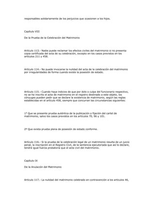 responsables solidariamente de los perjuicios que ocasionen a los hijos.
Capítulo VIII
De la Prueba de la Celebración del Matrimonio
Artículo 113.- Nadie puede reclamar los efectos civiles del matrimonio si no presenta
copia certificada del acta de su celebración, excepto en los casos previstos en los
artículos 211 y 458.
Artículo 114.- No puede invocarse la nulidad del acta de la celebración del matrimonio
por irregularidades de forma cuando existe la posesión de estado.
Artículo 115.- Cuando haya indicios de que por dolo o culpa del funcionario respectivo,
no se ha inscrito el acta de matrimonio en el registro destinado a este objeto, los
cónyuges pueden pedir que se declare la existencia de matrimonio, según las reglas
establecidas en el artículo 458, siempre que concurran las circunstancias siguientes:
1° Que se presente prueba auténtica de la publicación o fijación del cartel de
matrimonio, salvo los casos previstos en los artículos 70, 96 y 101.
2º Que exista prueba plena de posesión de estado conforme.
Artículo 116.- Si la prueba de la celebración legal de un matrimonio resulta de un juicio
penal, la inscripción en el Registro Civil, de la sentencia ejecutoriada que así lo declare,
tendrá igual fuerza probatoria que el acta civil del matrimonio.
Capítulo IX
De la Anulación del Matrimonio
Artículo 117.- La nulidad del matrimonio celebrado en contravención a los artículos 46,
 