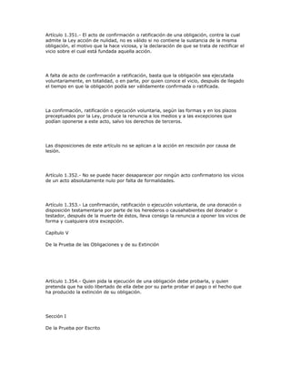 Artículo 1.351.- El acto de confirmación o ratificación de una obligación, contra la cual
admite la Ley acción de nulidad, no es válido si no contiene la sustancia de la misma
obligación, el motivo que la hace viciosa, y la declaración de que se trata de rectificar el
vicio sobre el cual está fundada aquella acción.
A falta de acto de confirmación a ratificación, basta que la obligación sea ejecutada
voluntariamente, en totalidad, o en parte, por quien conoce el vicio, después de llegado
el tiempo en que la obligación podía ser válidamente confirmada o ratificada.
La confirmación, ratificación o ejecución voluntaria, según las formas y en los plazos
preceptuados por la Ley, produce la renuncia a los medios y a las excepciones que
podían oponerse a este acto, salvo los derechos de terceros.
Las disposiciones de este artículo no se aplican a la acción en rescisión por causa de
lesión.
Artículo 1.352.- No se puede hacer desaparecer por ningún acto confirmatorio los vicios
de un acto absolutamente nulo por falta de formalidades.
Artículo 1.353.- La confirmación, ratificación o ejecución voluntaria, de una donación o
disposición testamentaria por parte de los herederos o causahabientes del donador o
testador, después de la muerte de éstos, lleva consigo la renuncia a oponer los vicios de
forma y cualquiera otra excepción.
Capítulo V
De la Prueba de las Obligaciones y de su Extinción
Artículo 1.354.- Quien pida la ejecución de una obligación debe probarla, y quien
pretenda que ha sido libertado de ella debe por su parte probar el pago o el hecho que
ha producido la extinción de su obligación.
Sección I
De la Prueba por Escrito
 