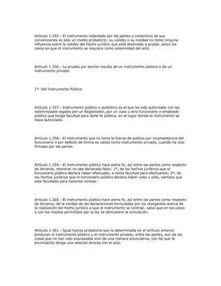 Artículo 1.355.- El instrumento redactado por las partes y contentivo de sus
convenciones es sólo un medio probatorio; su validez o su nulidad no tiene ninguna
influencia sobre la validez del hecho jurídico que está destinado a probar, salvo los
casos en que el instrumento se requiera como solemnidad del acto.
Artículo 1.356.- La prueba por escrito resulta de un instrumento público o de un
instrumento privado.
1º. Del Instrumento Público
Artículo 1.357.- Instrumento público o auténtico es el que ha sido autorizado con las
solemnidades legales por un Registrador, por un Juez u otro funcionario o empleado
público que tenga facultad para darle fe pública, en el lugar donde el instrumento se
haya autorizado.
Artículo 1.358.- El instrumento que no tiene la fuerza de público por incompetencia del
funcionario o por defecto de forma es válido como instrumento privado, cuando ha sido
firmado por las partes.
Artículo 1.359.- El instrumento público hace plena fe, así entre las partes como respecto
de terceros, mientras no sea declarado falso: 1º, de los hechos jurídicos que el
funcionario público declara haber efectuado, si tenía facultad para efectuarlos; 2º, de
los hechos jurídicos que el funcionario público declara haber visto u oído, siempre que
este facultado para hacerlos constar.
Artículo 1.360.- El instrumento público hace plena fe, así entre las partes como respecto
de terceros, de la verdad de las declaraciones formuladas por los otorgantes acerca de
la realización del hecho jurídico a que el instrumento se contrae, salvo que en los casos
y con los medios permitidos por la ley se demuestre la simulación.
Artículo 1.361.- Igual fuerza probatoria que la determinada en el artículo anterior
producen el instrumento público y el instrumento privado, entre las partes, aun de las
cosas que no han sido expresadas sino de una manera enunciativa, con tal que la
enunciación tenga una relación directa con el acto.
 