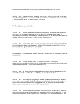 Las enunciaciones extrañas al acto sólo pueden servir de principio de prueba.
Artículo 1.362.- Los instrumentos privados, hechos para alterar o contrariar lo pactado
en instrumento público, no producen efecto sino entre los contratantes y sus sucesores
a título universal. No se los puede oponer a terceros.
2º. De los Instrumentos Privados
Artículo 1.363.- El instrumento privado reconocido o tenido legalmente por reconocido,
tiene entre las partes y respecto de terceros, la misma fuerza probatoria que el
instrumento público en lo que se refiere al hecho material de las declaraciones; hace fe,
hasta prueba en contrario, de la verdad de esas declaraciones.
Artículo 1.364.- Aquél contra quien se produce o a quien se exige el reconocimiento de
un instrumento privado, está obligado a reconocerlo o negarlo formalmente. Si no lo
hiciere, se tendrá igualmente como reconocido.
Los herederos o causahabientes pueden limitarse a declarar que no conocen la firma de
su causante.
Artículo 1.365.- Cuando la parte niega su firma o cuando sus herederos o
causahabientes declaran no conocerla, se procederá a la comprobación del instrumento
como se establece en el Código de Procedimiento Civil.
Artículo 1.366.- Se tienen por reconocidos los instrumentos autenticados ante un Juez
con las formalidades establecidas en el Código de Procedimiento Civil.
Artículo 1.367.- Aun cuando el instrumento privado haya sido reconocido por la parte
contra quien se produce, le quedarán a ésta a salvo las acciones o excepciones que le
correspondan respecto a las obligaciones expresadas en el mismo, aunque no haya
hecho ninguna reserva en el momento del reconocimiento.
Artículo 1.368.- El instrumento privado debe estar suscrito por el obligado, y, además
debe expresarse en letras la cantidad en el cuerpo del documento, en aquéllos en que
una sola de las partes se obligue hacia otra a entregarle una cantidad de dinero u otra
 