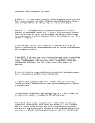 que aquéllas habrían podido hacer uso de ellas.
Artículo 1.373.- Las cartas misivas de carácter confidencial, es decir, en que no se trata
de los asuntos expresados en el artículo 1.371, no pueden publicarse ni presentarse en
juicio, sin el consentimiento del autor y de la persona a quien fueron dirigidas.
Artículo 1.374.- La fuerza probatoria de las cartas misivas producidas en juicio, se
determina por las reglas establecidas en la Ley respecto de los instrumentos privados y
de principio de prueba por escrito; pero carecerán de valor las que no estén firmadas
por la persona a quien se atribuyan, salvo que hubieren sido escritas de su puño y letra,
y remitidas a su destino.
El Juez desestimará las que se hayan presentado en contravención con la Ley, sin
perjuicio de los derechos que correspondan al agraviado por violación del secreto debido
a la correspondencia epistolar.
Artículo 1.375.- El telegrama hace fe como instrumento privado, cuando el original lleva
la firma de la persona designada en él como remitente, o cuando se prueba que el
original se ha entregado o hecho entregar en la Oficina Telegráfica en nombre de la
misma persona, aunque ésta no lo haya firmado, siempre que la escritura sea
autógrafa.
Si la firma del original se ha autenticado legalmente, se aplicarán las disposiciones que
quedan establecidas respecto de los instrumentos privados.
Si la identidad de la persona que lo ha firmado o que ha entregado el original se ha
comprobado por otros medios establecidos en los reglamentos telegráficos, se admitirá
la prueba contraria.
La fecha del telegrama establece, hasta prueba de lo contrario, el día y la hora en que
fue efectivamente expedido o recibido por las Oficinas Telegráficas.
Artículo 1.376.- En los casos de error, alteraciones o retardo en los telegramas, las
rectificaciones a que haya lugar deben resultar de la prueba que se haga, y a ella se
atendrá el Tribunal; sin que esto obste a las responsabilidades legales que puedan
originarse de la falta. Si quien envía el telegrama ha tenido cuidado de hacerlo verificar
o repetir, o de certificarlo, según las disposiciones de los reglamentos telegráficos, se
 