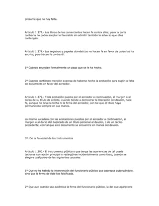 presume que no hay falta.
Artículo 1.377.- Los libros de los comerciantes hacen fe contra ellos; pero la parte
contraria no podrá aceptar lo favorable sin admitir también lo adverso que ellos
contengan.
Artículo 1.378.- Los registros y papeles domésticos no hacen fe en favor de quien los ha
escrito; pero hacen fe contra él:
1º Cuando enuncian formalmente un pago que se le ha hecho.
2º Cuando contienen mención expresa de haberse hecho la anotación para suplir la falta
de documento en favor del acreedor.
Artículo 1.379.- Toda anotación puesta por el acreedor a continuación, al margen o al
dorso de su título de crédito, cuando tiende a demostrar la liberación del deudor, hace
fe, aunque no lleve la fecha ni la firma del acreedor, con tal que el título haya
permanecido siempre en sus manos.
Lo mismo sucederá con las anotaciones puestas por el acreedor a continuación, al
margen o al dorso del duplicado de un título personal al deudor, o de un recibo
precedente, con tal que este documento se encuentre en manos del deudor.
3º. De la Falsedad de los Instrumentos
Artículo 1.380.- El instrumento público o que tenga las apariencias de tal puede
tacharse con acción principal o redargüirse incidentalmente como falso, cuando se
alegare cualquiera de las siguientes causales:
1º Que no ha habido la intervención del funcionario público que aparezca autorizándolo,
sino que la firma de éste fue falsificada.
2º Que aun cuando sea auténtica la firma del funcionario público, la del que apareciere
 