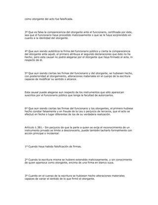 como otorgante del acto fue falsificada.
3º Que es falsa la comparecencia del otorgante ante el funcionario, certificada por éste,
sea que el funcionario haya procedido maliciosamente o que se le haya sorprendido en
cuanto a la identidad del otorgante.
4º Que aun siendo auténtica la firma del funcionario público y cierta la comparecencia
del otorgante ante aquél, el primero atribuya al segundo declaraciones que éste no ha
hecho; pero esta causal no podrá alegarse por el otorgante que haya firmado el acta, ni
respecto de él.
5º Que aun siendo ciertas las firmas del funcionario y del otorgante, se hubiesen hecho,
con posterioridad al otorgamiento, alteraciones materiales en el cuerpo de la escritura
capaces de modificar su sentido o alcance.
Esta causal puede alegarse aun respecto de los instrumentos que sólo aparezcan
suscritos por el funcionario público que tenga la facultad de autorizarlos.
6º Que aun siendo ciertas las firmas del funcionario y los otorgantes, el primero hubiese
hecho constar falsamente y en fraude de la Ley o perjuicio de terceros, que el acto se
efectuó en fecha o lugar diferentes de los de su verdadera realización.
Artículo 1.381.- Sin perjuicio de que la parte a quien se exija el reconocimiento de un
instrumento privado se limite a desconocerlo, puede también tacharlo formalmente con
acción principal o incidental:
1º Cuando haya habido falsificación de firmas.
2º Cuando la escritura misma se hubiere extendido maliciosamente, y sin conocimiento
de quien aparezca como otorgante, encima de una firma en blanco suya.
3º Cuando en el cuerpo de la escritura se hubiesen hecho alteraciones materiales
capaces de variar el sentido de lo que firmó el otorgante.
 
