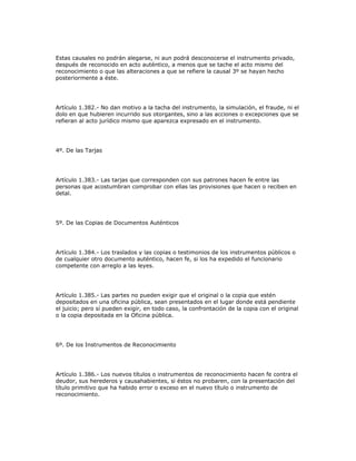 Estas causales no podrán alegarse, ni aun podrá desconocerse el instrumento privado,
después de reconocido en acto auténtico, a menos que se tache el acto mismo del
reconocimiento o que las alteraciones a que se refiere la causal 3º se hayan hecho
posteriormente a éste.
Artículo 1.382.- No dan motivo a la tacha del instrumento, la simulación, el fraude, ni el
dolo en que hubieren incurrido sus otorgantes, sino a las acciones o excepciones que se
refieran al acto jurídico mismo que aparezca expresado en el instrumento.
4º. De las Tarjas
Artículo 1.383.- Las tarjas que corresponden con sus patrones hacen fe entre las
personas que acostumbran comprobar con ellas las provisiones que hacen o reciben en
detal.
5º. De las Copias de Documentos Auténticos
Artículo 1.384.- Los traslados y las copias o testimonios de los instrumentos públicos o
de cualquier otro documento auténtico, hacen fe, si los ha expedido el funcionario
competente con arreglo a las leyes.
Artículo 1.385.- Las partes no pueden exigir que el original o la copia que estén
depositados en una oficina pública, sean presentados en el lugar donde está pendiente
el juicio; pero sí pueden exigir, en todo caso, la confrontación de la copia con el original
o la copia depositada en la Oficina pública.
6º. De los Instrumentos de Reconocimiento
Artículo 1.386.- Los nuevos títulos o instrumentos de reconocimiento hacen fe contra el
deudor, sus herederos y causahabientes, si éstos no probaren, con la presentación del
título primitivo que ha habido error o exceso en el nuevo título o instrumento de
reconocimiento.
 
