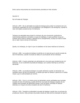 Entre varios instrumentos de reconocimiento prevalece el más reciente.
Sección II
De la Prueba de Testigos
Artículo 1.387.- No es admisible la prueba de testigos para probar la existencia de una
convención celebrada con el fin de establecer una obligación o de extinguirla, cuando el
valor del objeto exceda de dos mil bolívares.
Tampoco es admisible para probar lo contrario de una convención contenida en
instrumentos públicos o privados o lo que la modifique, ni para justificar lo que se
hubiese dicho antes al tiempo o después de su otorgamiento, aunque se trate en ellos
de un valor menor de dos mil bolívares.
Queda, sin embargo, en vigor lo que se establece en las leyes relativas al comercio.
Artículo 1.388.- La prueba de testigos se admite en el caso de que la acción exceda de
dos mil bolívares, cuando el exceso se deba a la acumulación de los intereses.
Artículo 1.389.- A quien proponga una demanda por una suma que exceda de dos mil
bolívares, no se le admitirá la prueba de testigos, aun cuando restrinja su primitiva
demanda.
Artículo 1.390.- La prueba de testigos no puede admitirse cuando se demanda una
cantidad menor de dos mil bolívares, si resulta que ésta es residuo o parte de un crédito
mayor, que no está probado por escrito.
Artículo 1.391.- Si en o un mismo juicio se demandan varias cantidades que reunidas
excedan de dos mil bolívares, puede admitirse la prueba de testigos respecto de los
créditos que procedan de diferentes causas o que se hayan contraído en épocas
distintas y si ninguno de ellos excediere de dos mil bolívares.
Artículo 1.392.- También es admisible la prueba de testigos cuando hay un principio de
prueba por escrito. Este principio de prueba resulta de todo escrito emanado de aquél a
 
