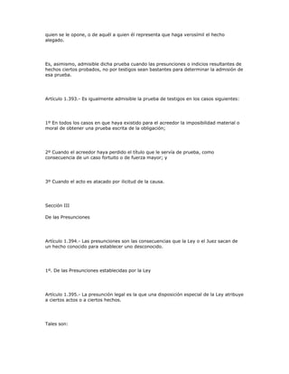 quien se le opone, o de aquél a quien él representa que haga verosímil el hecho
alegado.
Es, asimismo, admisible dicha prueba cuando las presunciones o indicios resultantes de
hechos ciertos probados, no por testigos sean bastantes para determinar la admisión de
esa prueba.
Artículo 1.393.- Es igualmente admisible la prueba de testigos en los casos siguientes:
1º En todos los casos en que haya existido para el acreedor la imposibilidad material o
moral de obtener una prueba escrita de la obligación;
2º Cuando el acreedor haya perdido el título que le servía de prueba, como
consecuencia de un caso fortuito o de fuerza mayor; y
3º Cuando el acto es atacado por ilicitud de la causa.
Sección III
De las Presunciones
Artículo 1.394.- Las presunciones son las consecuencias que la Ley o el Juez sacan de
un hecho conocido para establecer uno desconocido.
1º. De las Presunciones establecidas por la Ley
Artículo 1.395.- La presunción legal es la que una disposición especial de la Ley atribuye
a ciertos actos o a ciertos hechos.
Tales son:
 