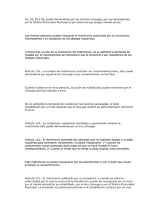 51, 52, 55 y 56, puede demandarse por los mismos cónyuges, por sus ascendientes,
por el Síndico Procurador Municipal y por todos los que tengan interés actual.
Las mismas personas pueden impugnar el matrimonio autorizado por un funcionario
incompetente o sin asistencia de los testigos requeridos.
Transcurrido un año de la celebración del matrimonio, no se admitirá la demanda de
nulidad por la incompetencia del funcionario que lo presenció o por inasistencia de los
testigos requeridos.
Artículo 118.- La nulidad del matrimonio contraído sin consentimiento libre, sólo puede
demandarse por aquél de los cónyuges cuyo consentimiento no fue libre.
Cuando hubiere error en la persona, la acción de nulidad sólo puede intentarse por el
cónyuge que fue inducido a error.
No es admisible la demanda de nulidad por las razones expresadas, si hubo
cohabitación por un mes después que el cónyuge recobró su plena libertad o reconoció
el error.
Artículo 119.- La nulidad por impotencia manifiesta y permanente anterior al
matrimonio sólo puede demandarse por el otro cónyuge.
Artículo 120.- El matrimonio contraído por personas que no hubiesen llegado a la edad
requerida para contraerlo válidamente, no podrá impugnarse: 1º Cuando los
contrayentes hayan alcanzado dicha edad sin que se haya iniciado el juicio
correspondiente; 2º Cuando la mujer que no tenga la edad exigida, haya concebido.
Este matrimonio no puede impugnarse por los ascendientes ni por el tutor que hayan
prestado su consentimiento.
Artículo 121.- E! matrimonio celebrado por un entredicho, o cuando ya sufría la
enfermedad por la cual se pronunció la interdicción, puede ser impugnado por su tutor,
por el mismo entredicho ya rehabilitado, por el otro cónyuge y por el Síndico Procurador
Municipal. La anulación no podrá pronunciarse si la cohabitación continuó por un mes
 