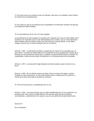 1º Los actos que la Ley declara nulos sin atender más que a su cualidad, como hechos
en fraude de sus disposiciones.
2º Los casos en que la Ley declara que la propiedad o la liberación resultan de algunas
circunstancias determinadas.
3º La autoridad que da la Ley a la cosa juzgada.
La autoridad de la cosa juzgada no procede sino respecto de lo que ha sido objeto de la
sentencia. Es necesario que la cosa demandada sea la misma; que la nueva demanda
esté fundada sobre la misma causa; que sea entre las mismas partes, y que éstas
vengan al juicio con el mismo carácter que en el anterior.
Artículo 1.396.- La demanda de daños y perjuicios por razón de los causados por un
acto ilícito, no puede ser desechada por la excepción de cosa juzgada que resulte de la
decisión de una jurisdicción penal que, al estatuir exclusivamente sobre la cuestión de
culpabilidad, hubiera pronunciado la absolución o el sobreseimiento del encausado.
Artículo 1.397.- La presunción legal dispensa de toda prueba a quien la tiene en su
favor.
Artículo 1.398.- No se admite ninguna prueba contra la presunción legal, cuando,
fundada en esta presunción, la Ley anula ciertos actos o niega acción en justicia, a
menos que haya reservado la prueba en contrario.
2º. De las Presunciones no establecidas por la Ley
Artículo 1.399.- Las presunciones que no estén establecidas por la Ley quedarán a la
prudencia del Juez, quien no debe admitir sino las que sean graves, precisas y
concordantes, y solamente en los casos en que la Ley admite la prueba testimonial.
Sección IV
De la Confesión
 