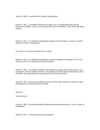 Artículo 1.400.- La confesión es judicial o extrajudicial.
Artículo 1.401.- La confesión hecha por la parte o por su apoderado dentro de los
límites del mandato, ante un Juez aunque éste sea incompetente, hace contra ella plena
prueba.
Artículo 1.402.- La confesión extrajudicial produce el mismo efecto, se hace a la parte
misma o a quien la representa.
Si se hace a un tercero produce sólo un indicio.
Artículo 1.403.- La confesión extrajudicial no puede probarse por testigos, sino en los
casos en que la Ley admite la prueba de testigos.
Artículo 1.404.- La confesión judicial o extrajudicial no puede dividirse en perjuicio del
confesante. Este no puede revocarla si no prueba que ella ha sido resultado de un error
de hecho. No puede revocarse so pretexto de un error de derecho.
Artículo 1.405.- Para que la confesión produzca efecto debe hacerse por persona capaz
de obligarse en el asunto sobre que recae.
Sección V
Del Juramento
Artículo 1.406.- El juramento debe prestarse siempre personalmente, y no por medio de
mandatario.
Artículo 1.407.- El juramento es de dos especies:
 