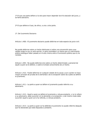 1º El que una parte defiere a la otra para hacer depender de él la decisión del juicio, y
se llama decisorio.
2º El que defiere el Juez, de oficio, a una u otra parte.
1º. Del Juramento Decisorio
Artículo 1.408.- El juramento decisorio puede deferirse en toda especie de juicio civil.
No puede deferirse sobre un hecho delictuoso ni sobre una convención para cuya
validez exige la Ley un acto escrito; ni para contradecir un hecho que un instrumento
público atestigua haber pasado en el acto mismo ante el funcionario público que lo ha
recibido.
Artículo 1.409.- No puede deferirse sino sobre un hecho determinado y personal de
aquél a quien se le defiere; o sobre el simple conocimiento de un hecho.
Artículo 1.410.- Puede deferirse en cualquier estado de la causa y aun cuando no haya
ningún principio de prueba de la demanda o de la excepción sobre las cuales se defiere
el juramento.
Artículo 1.411.- La parte a quien se defiere el juramento puede referirlo a su
adversario.
Artículo 1.412.- Aquél a quien se defiere el juramento y rehusa prestarlo, y no lo refiere
a su adversario, debe sucumbir en la demanda o la excepción; y del mismo modo debe
sucumbir aquél a quien se le ha referido, si rehusa prestarlo.
Artículo 1.413.- La parte a quien se ha deferido el juramento no puede referirlo después
que ha declarado que está dispuesta a prestarlo.
 