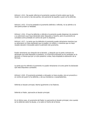 Artículo 1.414.- No puede referirse el juramento cuando el hecho sobre que ha de
recaer no es común a las dos partes, sino personal de aquélla a quien se ha deferido.
Artículo 1.415.- Si se ha prestado el juramento deferido o referido, no se admite a la
otra parte probar su falsedad.
Artículo 1.416.- El que ha deferido o referido el juramento puede dispensar de prestarlo
a su adversario que haya declarado estar dispuesto a hacerlo; pero el juramento se
considera como prestado en contra de quien lo dispensa.
Artículo 1.417.- La parte que ha deferido el juramento puede retractarse mientras que
su adversario no haya declarado que lo acepta o lo refiere, o mientras que no haya
recaído decisión irrevocable sobre la admisión del juramento.
Puede retractarse aun después de la decisión, y después que la parte contraria ha
declarado que está dispuesta a prestarlo, si la fórmula propuesta se ha cambiado en la
decisión, a menos que por un acto posterior a ésta, haya aceptado la alteración de la
fórmula.
La parte que ha referido el juramento no puede retractarse si la otra parte ha declarado
que está dispuesta a prestarlo.
Artículo 1.418.- El juramento prestado o rehusado no hace prueba, sino en provecho o
en contra de quien lo ha deferido, y de sus herederos o causahabientes.
Deferido al deudor principal, liberta igualmente a los fiadores.
Deferido al fiador, aprovecha al deudor principal.
En el último caso, el juramento del fiador no aprovecha al deudor principal, sino cuando
se ha deferido sobre la deuda, y no sobre el hecho de la fianza.
 