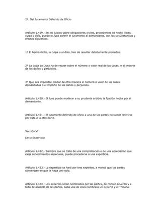 2º. Del Juramento Deferido de Oficio
Artículo 1.419.- En los juicios sobre obligaciones civiles, procedentes de hecho ilícito,
culpa o dolo, puede el Juez deferir el juramento al demandante, con las circunstancias y
efectos siguientes:
1º El hecho ilícito, la culpa o el dolo, han de resultar debidamente probados.
2º La duda del Juez ha de recaer sobre el número o valor real de las cosas, o el importe
de los daños y perjuicios.
3º Que sea imposible probar de otra manera el número o valor de las cosas
demandadas o el importe de los daños y perjuicios.
Artículo 1.420.- El Juez puede moderar a su prudente arbitrio la fijación hecha por el
demandante.
Artículo 1.421.- El juramento deferido de oficio a una de las partes no puede referirse
por ésta a la otra parte.
Sección VI
De la Experticia
Artículo 1.422.- Siempre que se trate de una comprobación o de una apreciación que
exija conocimientos especiales, puede procederse a una experticia.
Artículo 1.423.- La experticia se hará por tres expertos, a menos que las partes
convengan en que la haga uno solo.
Artículo 1.424.- Los expertos serán nombrados por las partes, de común acuerdo y a
falta de acuerdo de las partes, cada una de ellas nombrará un experto y el Tribunal
 