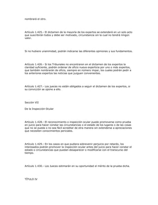 nombrará el otro.
Artículo 1.425.- El dictamen de la mayoría de los expertos se extenderá en un solo acto
que suscribirán todos y debe ser motivado, circunstancia sin la cual no tendrá ningún
valor.
Si no hubiere unanimidad, podrán indicarse las diferentes opiniones y sus fundamentos.
Artículo 1.426.- Si los Tribunales no encontraren en el dictamen de los expertos la
claridad suficiente, podrán ordenar de oficio nueva experticia por uno o más expertos,
que también nombrarán de oficio, siempre en número impar, los cuales podrán pedir a
los anteriores expertos las noticias que juzguen convenientes.
Artículo 1.427.- Los jueces no están obligados a seguir el dictamen de los expertos, si
su convicción se opone a ello.
Sección VII
De la Inspección Ocular
Artículo 1.428.- El reconocimiento o inspección ocular puede promoverse como prueba
en juicio para hacer constar las circunstancias o el estado de los lugares o de las cosas
que no se pueda o no sea fácil acreditar de otra manera sin extenderse a apreciaciones
que necesiten conocimientos periciales.
Artículo 1.429.- En los casos en que pudiera sobrevenir perjuicio por retardo, los
interesados podrán promover la inspección ocular antes del juicio para hacer constar el
estado o circunstancias que puedan desaparecer o modificarse con el transcurso del
tiempo.
Artículo 1.430.- Los Jueces estimarán en su oportunidad el mérito de la prueba dicha.
TÍTULO IV
 