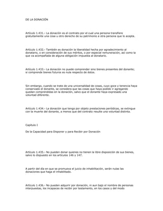 DE LA DONACIÓN
Artículo 1.431.- La donación es el contrato por el cual una persona transfiere
gratuitamente una cosa u otro derecho de su patrimonio a otra persona que lo acepta.
Artículo 1.432.- También es donación la liberalidad hecha por agradecimiento al
donatario, o en consideración de sus méritos, o por especial remuneración, así como la
que va acompañada de alguna obligación impuesta al donatario.
Artículo 1.433.- La donación no puede comprender sino bienes presentes del donante;
si comprende bienes futuros es nula respecto de éstos.
Sin embargo, cuando se trate de una universalidad de cosas, cuyo goce y tenencia haya
conservado el donante, se considera que las cosas que haya podido ir agregando
quedan comprendidas en la donación, salvo que el donante haya expresado una
voluntad diferente.
Artículo 1.434.- La donación que tenga por objeto prestaciones periódicas, se extingue
con la muerte del donante, a menos que del contrato resulte una voluntad distinta.
Capítulo I
De la Capacidad para Disponer y para Recibir por Donación
Artículo 1.435.- No pueden donar quienes no tienen la libre disposición de sus bienes,
salvo lo dispuesto en los artículos 146 y 147.
A partir del día en que se promueva el juicio de inhabilitación, serán nulas las
donaciones que haga el inhabilitado.
Artículo 1.436.- No pueden adquirir por donación, ni aun bajo el nombre de personas
interpuestas, los incapaces de recibir por testamento, en los casos y del modo
 