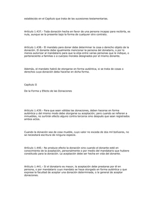 establecido en el Capítulo que trata de las sucesiones testamentarias.
Artículo 1.437.- Toda donación hecha en favor de una persona incapaz para recibirla, es
nula, aunque se la presente bajo la forma de cualquier otro contrato.
Artículo 1.438.- El mandato para donar debe determinar la cosa o derecho objeto de la
donación. El donante debe igualmente mencionar la persona del donatario, o por lo
menos autorizar al mandatario para que la elija entre varias personas que le indique, o
perteneciente a familias o a cuerpos morales designados por el mismo donante.
Además, el mandato habrá de otorgarse en forma auténtica, si se trata de cosas o
derechos cuya donación deba hacerse en dicha forma.
Capítulo II
De la Forma y Efecto de las Donaciones
Artículo 1.439.- Para que sean válidas las donaciones, deben hacerse en forma
auténtica y del mismo modo debe otorgarse su aceptación; pero cuando se refieran a
inmuebles, no surtirán efecto alguno contra terceros sino después que sean registrados
ambos actos.
Cuando la donación sea de cosa mueble, cuyo valor no exceda de dos mil bolívares, no
se necesitará escritura de ninguna especie.
Artículo 1.440.- No produce efecto la donación sino cuando el donante esté en
conocimiento de la aceptación, personalmente o por medio del mandatario que hubiere
constituido para la donación. La aceptación debe ser hecha en vida del donante.
Artículo 1.441.- Si el donatario es mayor, la aceptación debe prestarse por él en
persona, o por mandatario cuyo mandato se haya otorgado en forma auténtica y que
exprese la facultad de aceptar una donación determinada, o la general de aceptar
donaciones.
 