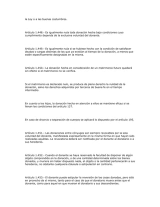 la Ley o a las buenas costumbres.
Artículo 1.448.- Es igualmente nula toda donación hecha bajo condiciones cuyo
cumplimiento dependa de la exclusiva voluntad del donante.
Artículo 1.449.- Es igualmente nula si se hubiese hecho con la condición de satisfacer
deudas o cargas distintas de las que ya existían al tiempo de la donación, a menos que
estén específicamente designadas en la misma.
Artículo 1.450.- La donación hecha en consideración de un matrimonio futuro quedará
sin efecto si el matrimonio no se verifica.
Si el matrimonio es declarado nulo, se produce de pleno derecho la nulidad de la
donación, salvo los derechos adquiridos por terceros de buena fe en el tiempo
intermedio.
En cuanto a los hijos, la donación hecha en atención a ellos se mantiene eficaz si se
llenan las condiciones del artículo 127.
En caso de divorcio o separación de cuerpos se aplicará lo dispuesto por el artículo 195.
Artículo 1.451.- Las donaciones entre cónyuges son siempre revocables por la sola
voluntad del donante, manifestada expresamente en la misma forma en que hayan sido
realizadas aquéllas. La revocatoria deberá ser notificada por el donante al donatario o a
sus herederos.
Artículo 1.452.- Cuando el donante se haya reservado la facultad de disponer de algún
objeto comprendido en la donación, o de una cantidad determinada sobre los bienes
donados, y muriere sin haber dispuesto nada, el objeto o la cantidad pertenecerán a sus
herederos, no obstante cualquiera cláusula o estipulación en contrario.
Artículo 1.453.- El donante puede estipular la reversión de las cosas donadas, pero sólo
en provecho de sí mismo, tanto para el caso de que el donatario muera antes que el
donante, como para aquel en que mueran el donatario y sus descendientes.
 