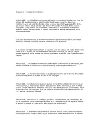 después de revocada la interdicción.
Artículo 122.- La nulidad del matrimonio celebrado en contravención al primer caso del
artículo 50, puede declararse a solicitud de los cónyuges inocentes de ambos
matrimonios, de los ascendientes de éstos, como de los del cónyuge culpable, de los
que tengan interés actual en ella y del Síndico Procurador Municipal. Si los nuevos
cónyuges o cualquiera de los interesados, sostuvieren la invalidez del matrimonio
anterior, deberá decidirse sobre la validez o invalidez de ambos matrimonios en un
mismo expediente.
En el caso de este artículo, el matrimonio contraído por el cónyuge de un presunto o
declarado ausente, no puede atacarse mientras dure la ausencia.
Si la nulidad fuere por contravención al segundo caso del artículo 50, podrá declararse a
solicitud de la esposa, de los ascendientes de ambos cónyuges, de los que tengan
interés legítimo y actual en ella, del Síndico Procurador Municipal y del correspondiente
Prelado.
Artículo 123.- La nulidad del matrimonio contraído en contravención al artículo 54, sólo
podrán intentarla el Síndico Procurador Municipal y quien tenga interés actual.
Artículo 124.- Las acciones de nulidad no pueden promoverse por el Síndico Procurador
Municipal después de la muerte de uno de los cónyuges.
Artículo 125.- Inmediatamente después que se demande la nulidad del matrimonio, el
Tribunal puede, a instancia del actor o de cualquiera de los cónyuges, o bien de oficio
cuando uno de éstos fuere menor de edad y en vista de las pruebas conducentes, dictar
la separación de los cónyuges; y de las medidas provisionales que establece el artículo
191, las que fueren procedentes.
Artículo 126.- Ejecutoriada la sentencia que anula un matrimonio, se pasará copia de
ella al funcionario o funcionarios encargados de la conservación de los registros en que
se asentó el acta de su celebración, a los efectos del artículo 475.
Artículo 127.- El matrimonio declarado nulo produce efectos civiles, tanto respecto de
los cónyuges como respecto de los hijos, aun nacidos antes del matrimonio, si ha sido
 