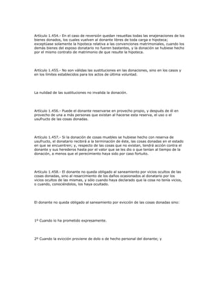 Artículo 1.454.- En el caso de reversión quedan resueltas todas las enajenaciones de los
bienes donados, los cuales vuelven al donante libres de toda carga e hipoteca;
exceptúase solamente la hipoteca relativa a las convenciones matrimoniales, cuando los
demás bienes del esposo donatario no fueren bastantes, y la donación se hubiese hecho
por el mismo contrato de matrimonio de que resulte la hipoteca.
Artículo 1.455.- No son válidas las sustituciones en las donaciones, sino en los casos y
en los límites establecidos para los actos de última voluntad.
La nulidad de las sustituciones no invalida la donación.
Artículo 1.456.- Puede el donante reservarse en provecho propio, y después de él en
provecho de una a más personas que existan al hacerse esta reserva, el uso o el
usufructo de las cosas donadas.
Artículo 1.457.- Si la donación de cosas muebles se hubiese hecho con reserva de
usufructo, el donatario recibirá a la terminación de éste, las cosas donadas en el estado
en que se encuentren; y, respecto de las cosas que no existan, tendrá acción contra el
donante y sus herederos hasta por el valor que se les dio o que tenían al tiempo de la
donación, a menos que el perecimiento haya sido por caso fortuito.
Artículo 1.458.- El donante no queda obligado al saneamiento por vicios ocultos de las
cosas donadas, sino al resarcimiento de los daños ocasionados al donatario por los
vicios ocultos de las mismas, y sólo cuando haya declarado que la cosa no tenía vicios,
o cuando, conociéndolos, los haya ocultado.
El donante no queda obligado al saneamiento por evicción de las cosas donadas sino:
1º Cuando lo ha prometido expresamente.
2º Cuando la evicción proviene de dolo o de hecho personal del donante; y
 